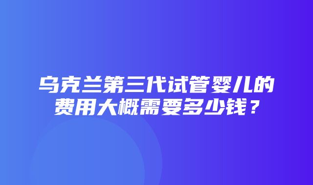 乌克兰第三代试管婴儿的费用大概需要多少钱？