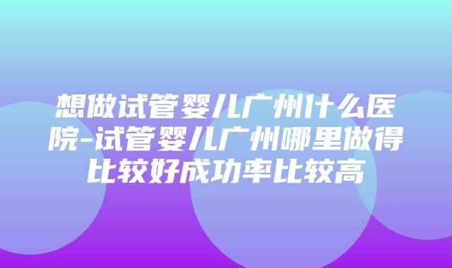 想做试管婴儿广州什么医院-试管婴儿广州哪里做得比较好成功率比较高