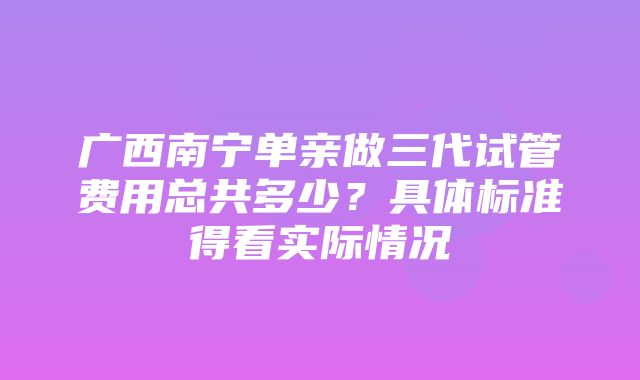 广西南宁单亲做三代试管费用总共多少？具体标准得看实际情况