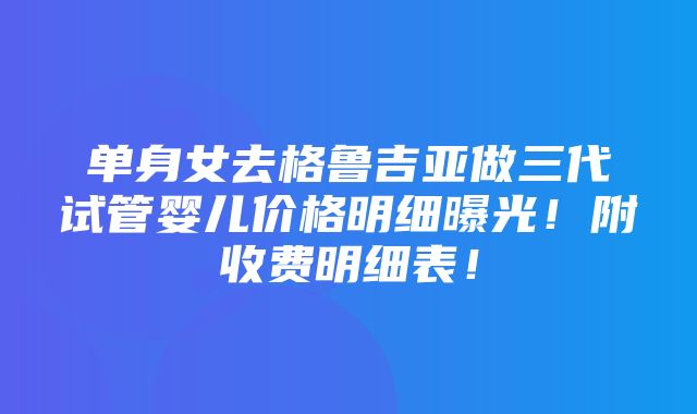 单身女去格鲁吉亚做三代试管婴儿价格明细曝光！附收费明细表！