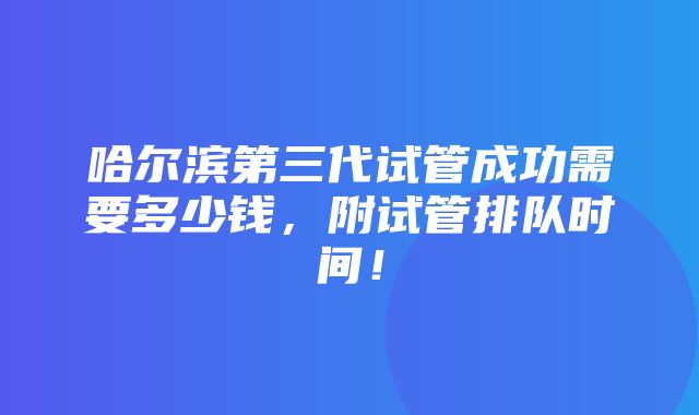 哈尔滨第三代试管成功需要多少钱，附试管排队时间！