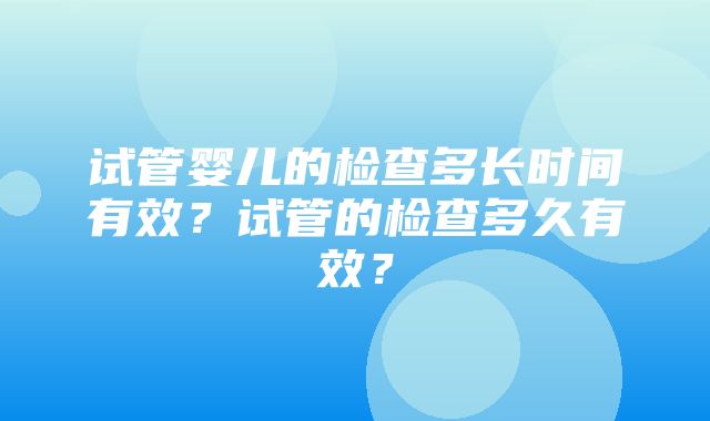 试管婴儿的检查多长时间有效？试管的检查多久有效？