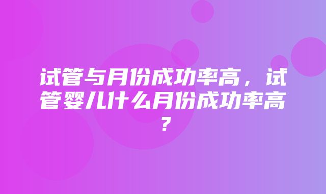 试管与月份成功率高，试管婴儿什么月份成功率高？