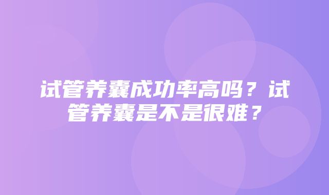 试管养囊成功率高吗？试管养囊是不是很难？