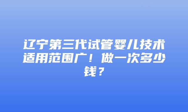 辽宁第三代试管婴儿技术适用范围广！做一次多少钱？