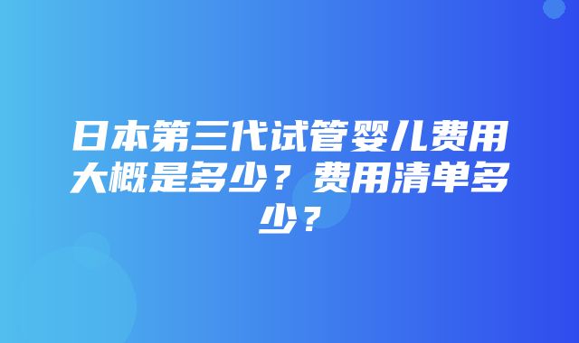 日本第三代试管婴儿费用大概是多少？费用清单多少？