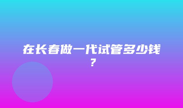 在长春做一代试管多少钱？