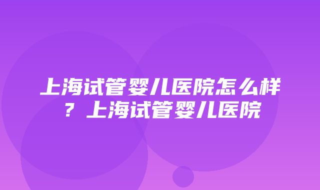 上海试管婴儿医院怎么样？上海试管婴儿医院