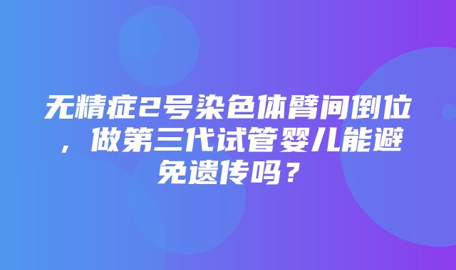 无精症2号染色体臂间倒位，做第三代试管婴儿能避免遗传吗？