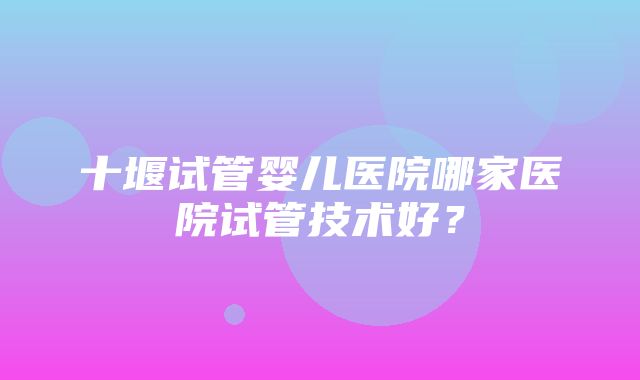 十堰试管婴儿医院哪家医院试管技术好？