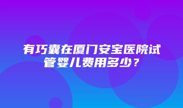 有巧囊在厦门安宝医院试管婴儿费用多少？