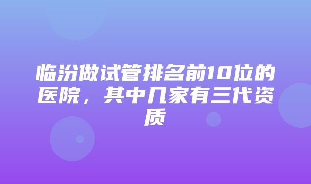 临汾做试管排名前10位的医院，其中几家有三代资质