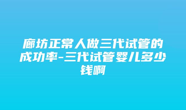 廊坊正常人做三代试管的成功率-三代试管婴儿多少钱啊