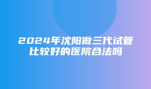 2024年沈阳做三代试管比较好的医院合法吗