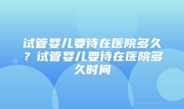 试管婴儿要待在医院多久？试管婴儿要待在医院多久时间