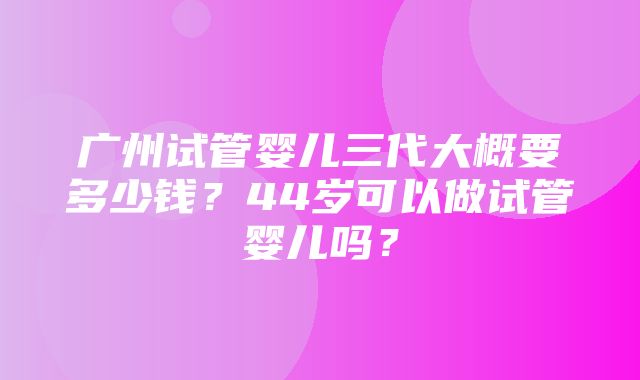 广州试管婴儿三代大概要多少钱？44岁可以做试管婴儿吗？