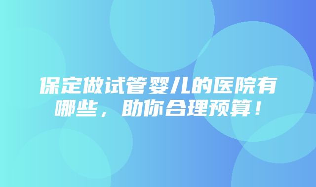 保定做试管婴儿的医院有哪些，助你合理预算！