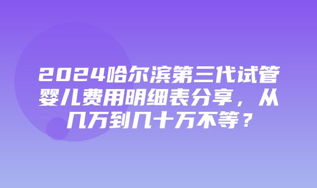 2024哈尔滨第三代试管婴儿费用明细表分享，从几万到几十万不等？