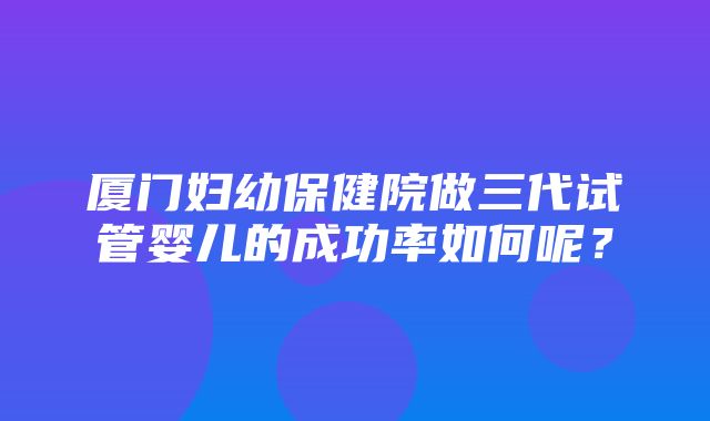 厦门妇幼保健院做三代试管婴儿的成功率如何呢？