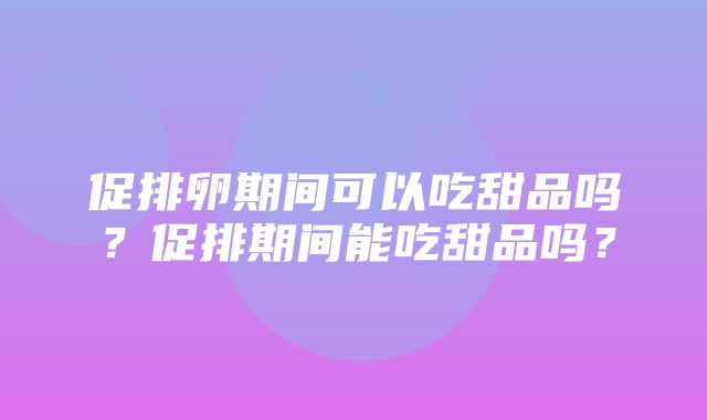 促排卵期间可以吃甜品吗？促排期间能吃甜品吗？