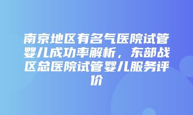 南京地区有名气医院试管婴儿成功率解析，东部战区总医院试管婴儿服务评价