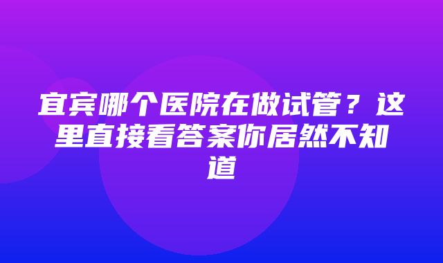 宜宾哪个医院在做试管？这里直接看答案你居然不知道