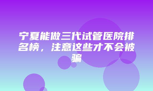 宁夏能做三代试管医院排名榜，注意这些才不会被骗