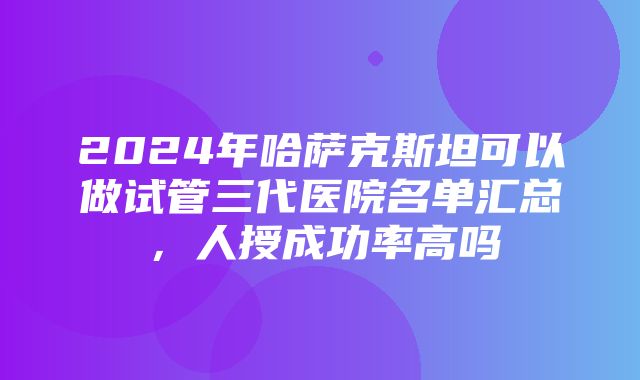 2024年哈萨克斯坦可以做试管三代医院名单汇总，人授成功率高吗