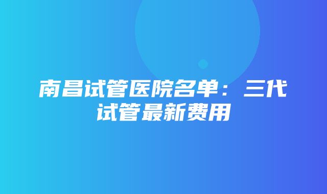 南昌试管医院名单：三代试管最新费用