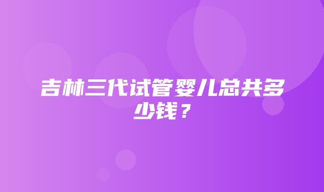 吉林三代试管婴儿总共多少钱？