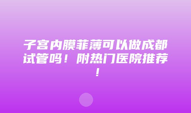 子宫内膜菲薄可以做成都试管吗！附热门医院推荐！