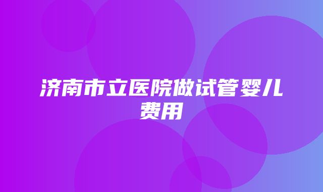 济南市立医院做试管婴儿费用