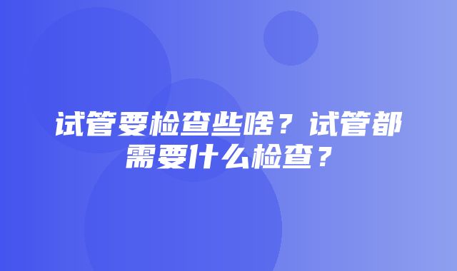 试管要检查些啥？试管都需要什么检查？