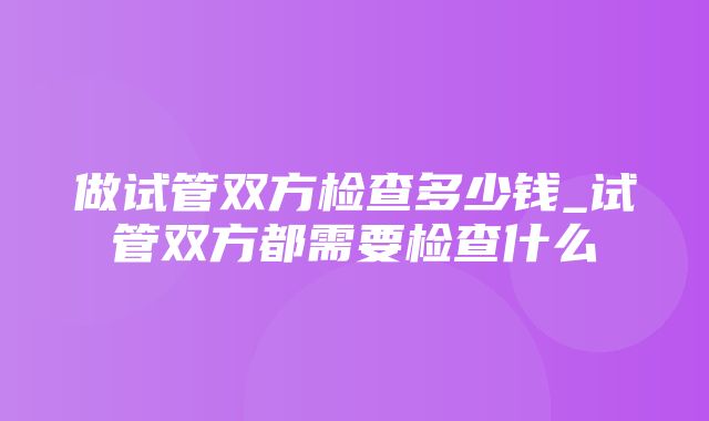 做试管双方检查多少钱_试管双方都需要检查什么