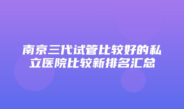 南京三代试管比较好的私立医院比较新排名汇总