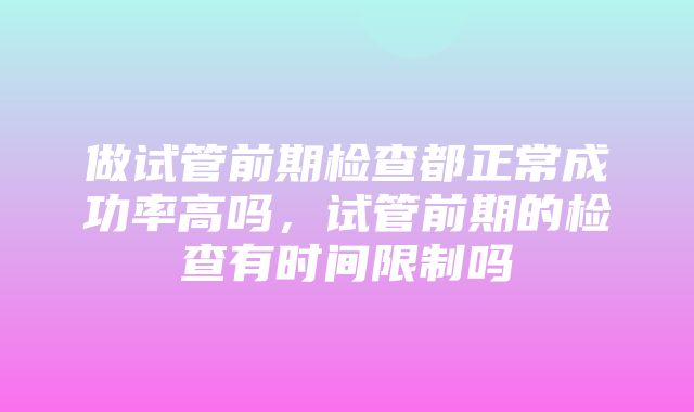 做试管前期检查都正常成功率高吗，试管前期的检查有时间限制吗