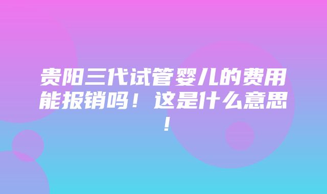 贵阳三代试管婴儿的费用能报销吗！这是什么意思！