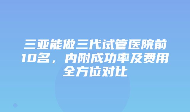 三亚能做三代试管医院前10名，内附成功率及费用全方位对比