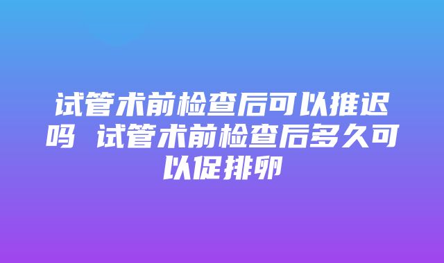 试管术前检查后可以推迟吗 试管术前检查后多久可以促排卵