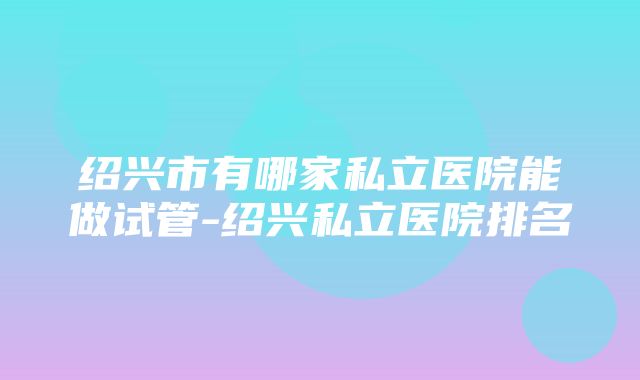 绍兴市有哪家私立医院能做试管-绍兴私立医院排名