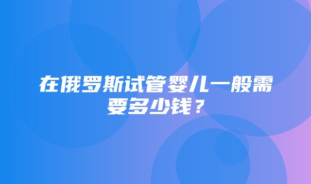 在俄罗斯试管婴儿一般需要多少钱？