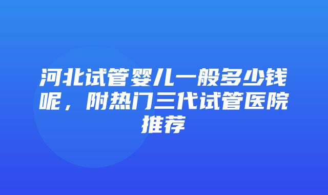 河北试管婴儿一般多少钱呢，附热门三代试管医院推荐