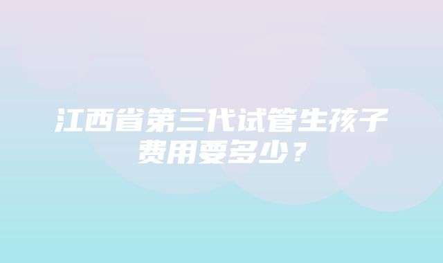 江西省第三代试管生孩子费用要多少？