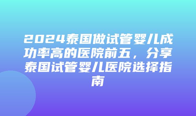 2024泰国做试管婴儿成功率高的医院前五，分享泰国试管婴儿医院选择指南