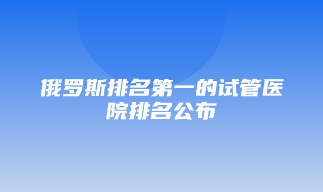 俄罗斯排名第一的试管医院排名公布