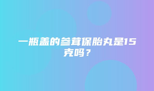 一瓶盖的参茸保胎丸是15克吗？