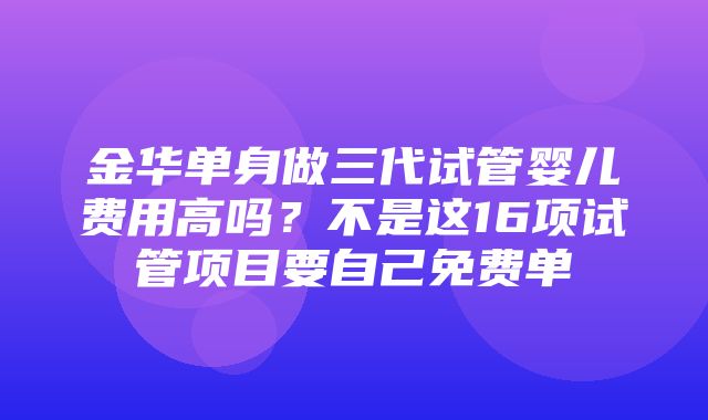 金华单身做三代试管婴儿费用高吗？不是这16项试管项目要自己免费单