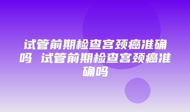 试管前期检查宫颈癌准确吗 试管前期检查宫颈癌准确吗