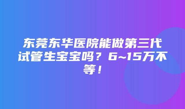 东莞东华医院能做第三代试管生宝宝吗？6~15万不等！