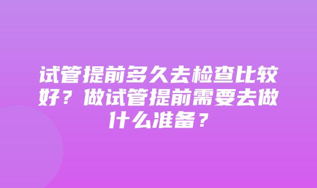 试管提前多久去检查比较好？做试管提前需要去做什么准备？